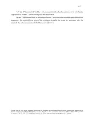 9-57 
9.47 (a) A “hypoeutectoid” steel has a carbon concentration less than the eutectoid; on the other hand, a 
“hypereutectoid” steel has a carbon content greater than the eutectoid. 
(b) For a hypoeutectoid steel, the proeutectoid ferrite is a microconstituent that formed above the eutectoid 
temperature. The eutectoid ferrite is one of the constituents of pearlite that formed at a temperature below the 
eutectoid. The carbon concentration for both ferrites is 0.022 wt% C. 
Excerpts from this work may be reproduced by instructors for distribution on a not-for-profit basis for testing or instructional purposes only to 
students enrolled in courses for which the textbook has been adopted. Any other reproduction or translation of this work beyond that permitted 
by Sections 107 or 108 of the 1976 United States Copyright Act without the permission of the copyright owner is unlawful. 
 