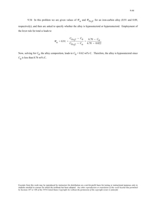9-66 
9.54 In this problem we are given values of Wα and WFe3C for an iron-carbon alloy (0.91 and 0.09, 
respectively), and then are asked to specify whether the alloy is hypoeutectoid or hypereutectoid. Employment of 
the lever rule for total α leads to 
Wα = 0.91 = 
CFe3C − C0 
CFe3C − Cα 
= 
6.70 − C0 
6.70 − 0.022 
Now, solving for C0, the alloy composition, leads to C0 = 0.62 wt% C. Therefore, the alloy is hypoeutectoid since 
C0 is less than 0.76 wt% C. 
Excerpts from this work may be reproduced by instructors for distribution on a not-for-profit basis for testing or instructional purposes only to 
students enrolled in courses for which the textbook has been adopted. Any other reproduction or translation of this work beyond that permitted 
by Sections 107 or 108 of the 1976 United States Copyright Act without the permission of the copyright owner is unlawful. 
 
