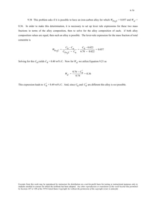 9-70 
9.58 This problem asks if it is possible to have an iron-carbon alloy for which WFe3C = 0.057 and Wα' = 
0.36. In order to make this determination, it is necessary to set up lever rule expressions for these two mass 
fractions in terms of the alloy composition, then to solve for the alloy composition of each; if both alloy 
composition values are equal, then such an alloy is possible. The lever-rule expression for the mass fraction of total 
cementite is 
WFe3C = 
C0 − Cα 
CFe3C − Cα 
= 
C0 − 0.022 
6.70 − 0.022 
= 0.057 
Solving for this C0 yields C0 = 0.40 wt% C. Now for Wα' we utilize Equation 9.21 as 
Wα' = 
0.76 − C0 ' 
0.74 
= 0.36 
0 This expression leads to C0 = 0.49 wt% C. And, since C0 and C' 
' 
are different this alloy is not possible. Excerpts from this work may be reproduced by instructors for distribution on a not-for-profit basis for testing or instructional purposes only to 
students enrolled in courses for which the textbook has been adopted. Any other reproduction or translation of this work beyond that permitted 
by Sections 107 or 108 of the 1976 United States Copyright Act without the permission of the copyright owner is unlawful. 
 
