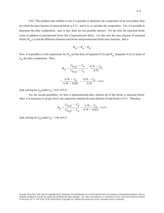 9-74 
9.62 This problem asks whether or not it is possible to determine the composition of an iron-carbon alloy 
for which the mass fraction of eutectoid ferrite is 0.71; and if so, to calculate the composition. Yes, it is possible to 
determine the alloy composition; and, in fact, there are two possible answers. For the first, the eutectoid ferrite 
exists in addition to proeutectoid ferrite (for a hypoeutectoid alloy). For this case the mass fraction of eutectoid 
ferrite (Wα'') is just the difference between total ferrite and proeutectoid ferrite mass fractions; that is 
Wα'' = Wα – Wα' 
Now, it is possible to write expressions for Wα (of the form of Equation 9.12) and Wα' (Equation 9.21) in terms of 
C0, the alloy composition. Thus, 
Wα" = 
CFe3C − C0 
CFe3C − Cα 
− 
0.76 − C0 
0.74 
= 
6.70 − C0 
6.70 − 0.022 
− 
0.76 − C0 
0.74 
= 0.71 
And, solving for C0 yields C0 = 0.61 wt% C. 
For the second possibility, we have a hypereutectoid alloy wherein all of the ferrite is eutectoid ferrite. 
Thus, it is necessary to set up a lever rule expression wherein the mass fraction of total ferrite is 0.71. Therefore, 
Wα = 
CFe3C − C0 
CFe3C − Cα 
= 
6.70 − C0 
6.70 − 0.022 
= 0.71 
And, solving for C0 yields C0 = 1.96 wt% C. 
Excerpts from this work may be reproduced by instructors for distribution on a not-for-profit basis for testing or instructional purposes only to 
students enrolled in courses for which the textbook has been adopted. Any other reproduction or translation of this work beyond that permitted 
by Sections 107 or 108 of the 1976 United States Copyright Act without the permission of the copyright owner is unlawful. 
 