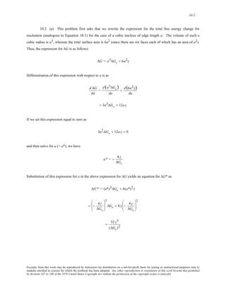 10-2 
10.2 (a) This problem first asks that we rewrite the expression for the total free energy change for 
nucleation (analogous to Equation 10.1) for the case of a cubic nucleus of edge length a. The volume of such a 
cubic radius is a3, whereas the total surface area is 6a2 (since there are six faces each of which has an area of a2). 
Thus, the expression for ΔG is as follows: 
ΔG = a3ΔGv + 6a2γ 
Differentiation of this expression with respect to a is as 
d ΔG 
da 
= 
d (a3ΔGv) 
da 
+ d (6a2γ) 
da 
= 3a2ΔGv + 12a γ 
If we set this expression equal to zero as 
3a2ΔGv + 12a γ = 0 
and then solve for a (= a*), we have 
a* = − 4 γ 
ΔGv 
Substitution of this expression for a in the above expression for ΔG yields an equation for ΔG* as 
ΔG* = (a*)3ΔGv + 6(a*)2 γ 
= − 4 γ 
ΔGv 
⎛ 
⎜⎜ 
⎝ 
⎞ 
⎟⎟ 
⎠ 
3 
ΔGv + 6 γ − 4 γ 
ΔGv 
⎛ 
⎜⎜ 
⎝ 
⎞ 
⎟⎟ 
⎠ 
2 
= 32 γ3 
(ΔGv)2 
Excerpts from this work may be reproduced by instructors for distribution on a not-for-profit basis for testing or instructional purposes only to 
students enrolled in courses for which the textbook has been adopted. Any other reproduction or translation of this work beyond that permitted 
by Sections 107 or 108 of the 1976 United States Copyright Act without the permission of the copyright owner is unlawful. 
 