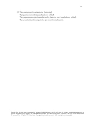 2-5 
2.5 The n quantum number designates the electron shell. 
The l quantum number designates the electron subshell. 
The ml quantum number designates the number of electron states in each electron subshell. 
The ms quantum number designates the spin moment on each electron. 
Excerpts from this work may be reproduced by instructors for distribution on a not-for-profit basis for testing or instructional purposes only to 
students enrolled in courses for which the textbook has been adopted. Any other reproduction or translation of this work beyond that permitted 
by Sections 107 or 108 of the 1976 United States Copyright Act without the permission of the copyright owner is unlawful. 
 