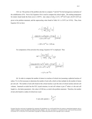 10-5 
10.4 (a) This portion of the problem asks that we compute r* and ΔG* for the homogeneous nucleation of 
the solidification of Ni. First of all, Equation 10.6 is used to compute the critical radius. The melting temperature 
for nickel, found inside the front cover is 1455°C; also values of ΔHf (–2.53 x 109 J/m3) and γ (0.255 J/m2) are 
given in the problem statement, and the supercooling value found in Table 10.1 is 319°C (or 319 K). Thus, from 
Equation 10.6 we have 
⎜ 
⎜ 
r * = − 
2γTm 
ΔH f 
⎛ 
⎝ 
⎞ 
⎟ 
⎟ 
⎠ 
1 
Tm − T 
⎛ 
⎜⎜ 
⎝ 
⎞ 
⎟⎟ 
⎠ 
= − (2) (0.255 J /m2)(1455 + 273 K) 
−2.53 x 109 J /m3 
⎡ 
⎢ 
⎣ 
⎢ 
⎤ 
⎥ 
⎦ 
⎥ 
1 
319 K 
⎛ 
⎜ 
⎝ 
⎞ 
⎟ 
⎠ 
= 1.09 x 10−9 m = 1.09 nm 
For computation of the activation free energy, Equation 10.7 is employed. Thus 
ΔG* = 
16 π γ3Tm 
2 
3ΔHf 2 
⎛ 
⎜ 
⎜ 
⎝ 
⎞ 
⎟ 
⎟ 
⎠ 
1 
(Tm − T)2 
= (16)(π) (0.255 J /m2) 3 
(1455 + 273 K)2 
(3) (−2.53 x 109 J /m3)2 
⎡ 
⎢ 
⎢ 
⎣ 
⎤ 
⎥ 
⎥ 
⎦ 
1 
(319 K)2 
⎡ 
⎢ 
⎣ 
⎢ 
⎤ 
⎥ 
⎦ 
⎥ 
= 1.27 x 10−18 J 
(b) In order to compute the number of atoms in a nucleus of critical size (assuming a spherical nucleus of 
radius r*), it is first necessary to determine the number of unit cells, which we then multiply by the number of atoms 
per unit cell. The number of unit cells found in this critical nucleus is just the ratio of critical nucleus and unit cell 
volumes. Inasmuch as nickel has the FCC crystal structure, its unit cell volume is just a3 where a is the unit cell 
length (i.e., the lattice parameter); this value is 0.360 nm, as cited in the problem statement. Therefore, the number 
of unit cells found in a radius of critical size is just 
# unit cells / particle = 
4 
3 
πr *3 
a3 
Excerpts from this work may be reproduced by instructors for distribution on a not-for-profit basis for testing or instructional purposes only to 
students enrolled in courses for which the textbook has been adopted. Any other reproduction or translation of this work beyond that permitted 
by Sections 107 or 108 of the 1976 United States Copyright Act without the permission of the copyright owner is unlawful. 
 