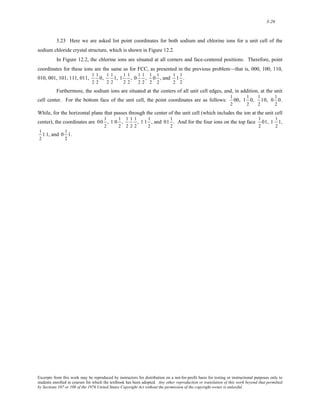 3-26 
3.23 Here we are asked list point coordinates for both sodium and chlorine ions for a unit cell of the 
sodium chloride crystal structure, which is shown in Figure 12.2. 
In Figure 12.2, the chlorine ions are situated at all corners and face-centered positions. Therefore, point 
coordinates for these ions are the same as for FCC, as presented in the previous problem—that is, 000, 100, 110, 
010, 001, 101, 111, 011, 
1 
2 
1 
2 
0, 
1 
2 
1 
2 
1, 
1 1 
2 
1 
2 
, 
0 1 
2 
1 
2 
, 
1 
2 
0 1 
2 
, and 
1 
2 
1 1 
2 
. 
Furthermore, the sodium ions are situated at the centers of all unit cell edges, and, in addition, at the unit 
cell center. For the bottom face of the unit cell, the point coordinates are as follows: 
1 
2 
00, 
1 1 
2 
0, 
1 
2 
10, 
0 1 
2 
0. 
While, for the horizontal plane that passes through the center of the unit cell (which includes the ion at the unit cell 
center), the coordinates are 
00 1 
2 
, 
1 0 1 
2 
, 
1 
2 
1 
2 
1 
2 
, 
1 1 1 
2 
, and 
01 1 
2 
. And for the four ions on the top face 
1 
2 
01, 
1 1 
2 
1, 
1 
2 
1 1, and 
0 1 
2 
1. 
Excerpts from this work may be reproduced by instructors for distribution on a not-for-profit basis for testing or instructional purposes only to 
students enrolled in courses for which the textbook has been adopted. Any other reproduction or translation of this work beyond that permitted 
by Sections 107 or 108 of the 1976 United States Copyright Act without the permission of the copyright owner is unlawful. 
 