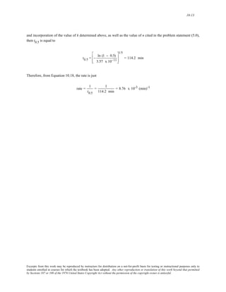10-13 
and incorporation of the value of k determined above, as well as the value of n cited in the problem statement (5.0), 
then t0.5 is equal to 
t0.5 = − ln (1 − 0.5) 
3.57 x 10−11 
⎡ 
⎢ 
⎣ 
⎢ 
1/5 
⎤ 
⎥ 
⎦ 
⎥ 
= 114.2 min 
Therefore, from Equation 10.18, the rate is just 
rate = 1 
t0.5 
= 1 
114.2 min 
= 8.76 x 10-3 (min)-1 
Excerpts from this work may be reproduced by instructors for distribution on a not-for-profit basis for testing or instructional purposes only to 
students enrolled in courses for which the textbook has been adopted. Any other reproduction or translation of this work beyond that permitted 
by Sections 107 or 108 of the 1976 United States Copyright Act without the permission of the copyright owner is unlawful. 
 