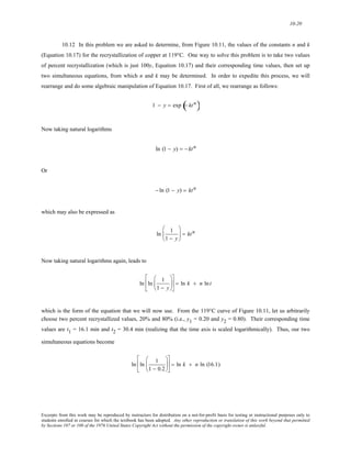 10-20 
10.12 In this problem we are asked to determine, from Figure 10.11, the values of the constants n and k 
(Equation 10.17) for the recrystallization of copper at 119°C. One way to solve this problem is to take two values 
of percent recrystallization (which is just 100y, Equation 10.17) and their corresponding time values, then set up 
two simultaneous equations, from which n and k may be determined. In order to expedite this process, we will 
rearrange and do some algebraic manipulation of Equation 10.17. First of all, we rearrange as follows: 
1 − y = exp (− kt n) 
Now taking natural logarithms 
ln (1 − y) = − kt n 
Or 
− ln (1 − y) = kt n 
which may also be expressed as 
ln 1 
1 − y 
⎛ 
⎜ 
⎝ 
⎞ 
⎠ 
⎟ = kt n 
Now taking natural logarithms again, leads to 
ln ln 1 
1 − y 
⎛ 
⎜ 
⎝ 
⎞ 
⎟ 
⎠ 
⎡ 
⎢ 
⎣ 
⎤ 
⎦ 
⎥ = ln k + n ln t 
which is the form of the equation that we will now use. From the 119°C curve of Figure 10.11, let us arbitrarily 
choose two percent recrystallized values, 20% and 80% (i.e., y1 = 0.20 and y2 = 0.80). Their corresponding time 
values are t1 = 16.1 min and t2 = 30.4 min (realizing that the time axis is scaled logarithmically). Thus, our two 
simultaneous equations become 
ln ln 1 
1 − 0.2 
⎛ 
⎜ 
⎝ 
⎞ 
⎟ 
⎠ 
⎡ 
⎢ 
⎣ 
⎤ 
⎦ 
⎥ = ln k + n ln (16.1) 
Excerpts from this work may be reproduced by instructors for distribution on a not-for-profit basis for testing or instructional purposes only to 
students enrolled in courses for which the textbook has been adopted. Any other reproduction or translation of this work beyond that permitted 
by Sections 107 or 108 of the 1976 United States Copyright Act without the permission of the copyright owner is unlawful. 
 