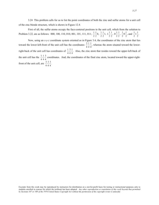 3-27 
3.24 This problem calls for us to list the point coordinates of both the zinc and sulfur atoms for a unit cell 
of the zinc blende structure, which is shown in Figure 12.4. 
First of all, the sulfur atoms occupy the face-centered positions in the unit cell, which from the solution to 
Problem 3.22, are as follows: 000, 100, 110, 010, 001, 101, 111, 011, 
1 
2 
1 
2 
0, 
1 
2 
1 
2 
1, 
1 1 
2 
1 
2 
, 
0 1 
2 
1 
2 
, 
1 
2 
0 1 
2 
, and 
1 
2 
1 1 
2 
. 
Now, using an x-y-z coordinate system oriented as in Figure 3.4, the coordinates of the zinc atom that lies 
toward the lower-left-front of the unit cell has the coordinates 
3 
4 
1 
4 
1 
4 
, whereas the atom situated toward the lower-right- 
back of the unit cell has coordinates of 
1 
4 
3 
4 
1 
4 
. Also, the zinc atom that resides toward the upper-left-back of 
the unit cell has the 
1 
4 
1 
4 
3 
4 
coordinates. And, the coordinates of the final zinc atom, located toward the upper-right-front 
of the unit cell, are 
3 
4 
3 
4 
3 
4 
. 
Excerpts from this work may be reproduced by instructors for distribution on a not-for-profit basis for testing or instructional purposes only to 
students enrolled in courses for which the textbook has been adopted. Any other reproduction or translation of this work beyond that permitted 
by Sections 107 or 108 of the 1976 United States Copyright Act without the permission of the copyright owner is unlawful. 
 