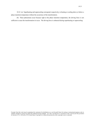 10-23 
10.14 (a) Superheating and supercooling correspond, respectively, to heating or cooling above or below a 
phase transition temperature without the occurrence of the transformation. 
(b) These phenomena occur because right at the phase transition temperature, the driving force is not 
sufficient to cause the transformation to occur. The driving force is enhanced during superheating or supercooling. 
Excerpts from this work may be reproduced by instructors for distribution on a not-for-profit basis for testing or instructional purposes only to 
students enrolled in courses for which the textbook has been adopted. Any other reproduction or translation of this work beyond that permitted 
by Sections 107 or 108 of the 1976 United States Copyright Act without the permission of the copyright owner is unlawful. 
 