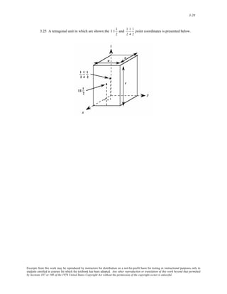 3-28 
3.25 A tetragonal unit in which are shown the 
1 1 1 
2 
and 
1 
2 
1 
4 
1 
2 
point coordinates is presented below. 
Excerpts from this work may be reproduced by instructors for distribution on a not-for-profit basis for testing or instructional purposes only to 
students enrolled in courses for which the textbook has been adopted. Any other reproduction or translation of this work beyond that permitted 
by Sections 107 or 108 of the 1976 United States Copyright Act without the permission of the copyright owner is unlawful. 
 