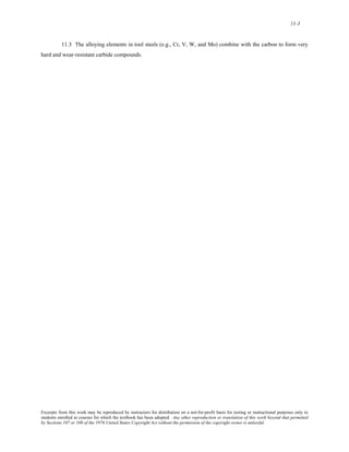11-3 
11.3 The alloying elements in tool steels (e.g., Cr, V, W, and Mo) combine with the carbon to form very 
hard and wear-resistant carbide compounds. 
Excerpts from this work may be reproduced by instructors for distribution on a not-for-profit basis for testing or instructional purposes only to 
students enrolled in courses for which the textbook has been adopted. Any other reproduction or translation of this work beyond that permitted 
by Sections 107 or 108 of the 1976 United States Copyright Act without the permission of the copyright owner is unlawful. 
 