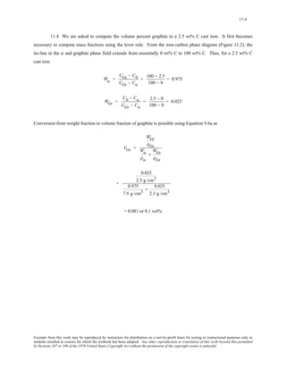 11-4 
11.4 We are asked to compute the volume percent graphite in a 2.5 wt% C cast iron. It first becomes 
necessary to compute mass fractions using the lever rule. From the iron-carbon phase diagram (Figure 11.2), the 
tie-line in the α and graphite phase field extends from essentially 0 wt% C to 100 wt% C. Thus, for a 2.5 wt% C 
cast iron 
Wα = 
CGr − C0 
CGr − Cα 
= 100 − 2.5 
100 − 0 
= 0.975 
WGr = 
C0 − Cα 
CGr − Cα 
= 2.5 − 0 
100 − 0 
= 0.025 
Conversion from weight fraction to volume fraction of graphite is possible using Equation 9.6a as 
VGr = 
WGr 
ρGr 
Wα 
+ 
ρα 
WGr 
ρGr 
= 
0.025 
2.3 g /cm3 
0.975 
7.9 g /cm3 
+ 0.025 
2.3 g /cm3 
= 0.081 or 8.1 vol% 
Excerpts from this work may be reproduced by instructors for distribution on a not-for-profit basis for testing or instructional purposes only to 
students enrolled in courses for which the textbook has been adopted. Any other reproduction or translation of this work beyond that permitted 
by Sections 107 or 108 of the 1976 United States Copyright Act without the permission of the copyright owner is unlawful. 
 