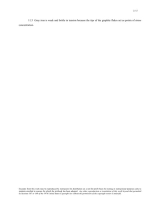 11-5 
11.5 Gray iron is weak and brittle in tension because the tips of the graphite flakes act as points of stress 
concentration. 
Excerpts from this work may be reproduced by instructors for distribution on a not-for-profit basis for testing or instructional purposes only to 
students enrolled in courses for which the textbook has been adopted. Any other reproduction or translation of this work beyond that permitted 
by Sections 107 or 108 of the 1976 United States Copyright Act without the permission of the copyright owner is unlawful. 
 