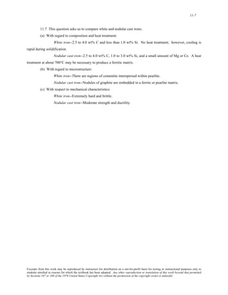 11-7 
11.7 This question asks us to compare white and nodular cast irons. 
(a) With regard to composition and heat treatment: 
White iron--2.5 to 4.0 wt% C and less than 1.0 wt% Si. No heat treatment; however, cooling is 
rapid during solidification. 
Nodular cast iron--2.5 to 4.0 wt% C, 1.0 to 3.0 wt% Si, and a small amount of Mg or Ce. A heat 
treatment at about 700°C may be necessary to produce a ferritic matrix. 
(b) With regard to microstructure: 
White iron--There are regions of cementite interspersed within pearlite. 
Nodular cast iron--Nodules of graphite are embedded in a ferrite or pearlite matrix. 
(c) With respect to mechanical characteristics: 
White iron--Extremely hard and brittle. 
Nodular cast iron--Moderate strength and ductility. 
Excerpts from this work may be reproduced by instructors for distribution on a not-for-profit basis for testing or instructional purposes only to 
students enrolled in courses for which the textbook has been adopted. Any other reproduction or translation of this work beyond that permitted 
by Sections 107 or 108 of the 1976 United States Copyright Act without the permission of the copyright owner is unlawful. 
 