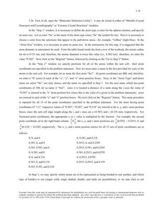 3-29 
3.26 First of all, open the “Molecular Definition Utility”; it may be found in either of “Metallic Crystal 
Structures and Crystallography” or “Ceramic Crystal Structures” modules. 
In the “Step 1” window, it is necessary to define the atom type, a color for the spheres (atoms), and specify 
an atom size. Let us enter “Sn” as the name of the atom type (since “Sn” the symbol for tin). Next it is necessary to 
choose a color from the selections that appear in the pull-down menu—for example, “LtBlue” (light blue). In the 
“Atom Size” window, it is necessary to enter an atom size. In the instructions for this step, it is suggested that the 
atom diameter in nanometers be used. From the table found inside the front cover of the textbook, the atomic radius 
for tin is 0.151 nm, and, therefore, the atomic diameter is twice this value (i.e., 0.302 nm); therefore, we enter the 
value “0.302”. Now click on the “Register” button, followed by clicking on the “Go to Step 2” button. 
In the “Step 2” window we specify positions for all of the atoms within the unit cell; their point 
coordinates are specified in the problem statement. Now we must enter a name in the box provided for each of the 
atoms in the unit cell. For example, let us name the first atom “Sn1”. Its point coordinates are 000, and, therefore, 
we enter a “0” (zero) in each of the “x”, “y”, and “z” atom position boxes. Next, in the “Atom Type” pull-down 
menu we select “Sn”, our only choice, and the name we specified in Step 1. For the next atom, which has point 
coordinates of 100, let us name it “Sn2”; since it is located a distance of a units along the x-axis the value of 
“0.583” is entered in the “x” atom position box (since this is the value of a given in the problem statement); zeros 
are entered in each of the “y” and “z” position boxes. We next click on the “Register” button. This same procedure 
is repeated for all 13 of the point coordinates specified in the problem statement. For the atom having point 
coordinates of “111” respective values of “0.583”, “0.583”, and “0.318” are entered in the x, y, and z atom position 
boxes, since the unit cell edge length along the y and z axes are a (0.583) and c (0.318 nm), respectively. For 
fractional point coordinates, the appropriate a or c value is multiplied by the fraction. For example, the second 
point coordinate set in the right-hand column, 
1 
2 
0 3 
4 
, the x, y, and z atom positions are 
1 
2 
(0.583) = 0.2915, 0, and 
3 
4 
(0.318) = 0.2385, respectively. The x, y, and z atom position entries for all 13 sets of point coordinates are as 
follows: 
0, 0, and 0 0, 0.583, and 0.318 
0.583, 0, and 0 0.2915, 0, and 0.2385 
0.583, 0.583, and 0 0.2915, 0.583, and 0.2385 
0, 0.583, and 0 0.583, 0.2915, and 0.0795 
0, 0, and 0.318 0, 0.2915, 0.0795 
0.583, 0, and 0.318 0.2915, 0.2915, and 0.159 
0.583, 0.583, and 0.318 
In Step 3, we may specify which atoms are to be represented as being bonded to one another, and which 
type of bond(s) to use (single solid, single dashed, double, and triple are possibilities), or we may elect to not 
Excerpts from this work may be reproduced by instructors for distribution on a not-for-profit basis for testing or instructional purposes only to 
students enrolled in courses for which the textbook has been adopted. Any other reproduction or translation of this work beyond that permitted 
by Sections 107 or 108 of the 1976 United States Copyright Act without the permission of the copyright owner is unlawful. 
 