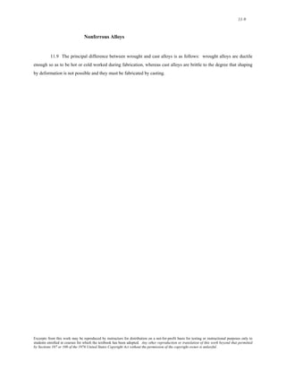 11-9 
Nonferrous Alloys 
11.9 The principal difference between wrought and cast alloys is as follows: wrought alloys are ductile 
enough so as to be hot or cold worked during fabrication, whereas cast alloys are brittle to the degree that shaping 
by deformation is not possible and they must be fabricated by casting. 
Excerpts from this work may be reproduced by instructors for distribution on a not-for-profit basis for testing or instructional purposes only to 
students enrolled in courses for which the textbook has been adopted. Any other reproduction or translation of this work beyond that permitted 
by Sections 107 or 108 of the 1976 United States Copyright Act without the permission of the copyright owner is unlawful. 
 