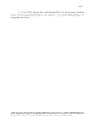 11-10 
11.10 Rivets of a 2017 aluminum alloy must be refrigerated before they are used because, after being 
solution heat treated, they precipitation harden at room temperature. Once precipitation hardened, they are too 
strong and brittle to be driven. 
Excerpts from this work may be reproduced by instructors for distribution on a not-for-profit basis for testing or instructional purposes only to 
students enrolled in courses for which the textbook has been adopted. Any other reproduction or translation of this work beyond that permitted 
by Sections 107 or 108 of the 1976 United States Copyright Act without the permission of the copyright owner is unlawful. 
 