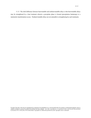 11-11 
11.11 The chief difference between heat-treatable and nonheat-treatable alloys is that heat-treatable alloys 
may be strengthened by a heat treatment wherein a precipitate phase is formed (precipitation hardening) or a 
martensitic transformation occurs. Nonheat-treatable alloys are not amenable to strengthening by such treatments. 
Excerpts from this work may be reproduced by instructors for distribution on a not-for-profit basis for testing or instructional purposes only to 
students enrolled in courses for which the textbook has been adopted. Any other reproduction or translation of this work beyond that permitted 
by Sections 107 or 108 of the 1976 United States Copyright Act without the permission of the copyright owner is unlawful. 
 