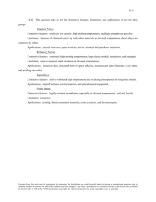 11-12 
11.12 This question asks us for the distinctive features, limitations, and applications of several alloy 
groups. 
Titanium Alloys 
Distinctive features: relatively low density, high melting temperatures, and high strengths are possible. 
Limitation: because of chemical reactivity with other materials at elevated temperatures, these alloys are 
expensive to refine. 
Applications: aircraft structures, space vehicles, and in chemical and petroleum industries. 
Refractory Metals 
Distinctive features: extremely high melting temperatures; large elastic moduli, hardnesses, and strengths. 
Limitation: some experience rapid oxidation at elevated temperatures. 
Applications: extrusion dies, structural parts in space vehicles, incandescent light filaments, x-ray tubes, 
and welding electrodes. 
Superalloys 
Distinctive features: able to withstand high temperatures and oxidizing atmospheres for long time periods. 
Applications: aircraft turbines, nuclear reactors, and petrochemical equipment. 
Noble Metals 
Distinctive features: highly resistant to oxidation, especially at elevated temperatures; soft and ductile. 
Limitation: expensive. 
Applications: jewelry, dental restoration materials, coins, catalysts, and thermocouples. 
Excerpts from this work may be reproduced by instructors for distribution on a not-for-profit basis for testing or instructional purposes only to 
students enrolled in courses for which the textbook has been adopted. Any other reproduction or translation of this work beyond that permitted 
by Sections 107 or 108 of the 1976 United States Copyright Act without the permission of the copyright owner is unlawful. 
 