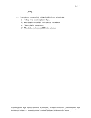 11-15 
Casting 
11.15 Four situations in which casting is the preferred fabrication technique are: 
(1) For large pieces and/or complicated shapes. 
(2) When mechanical strength is not an important consideration. 
(3) For alloys having low ductilities. 
(4) When it is the most economical fabrication technique. 
Excerpts from this work may be reproduced by instructors for distribution on a not-for-profit basis for testing or instructional purposes only to 
students enrolled in courses for which the textbook has been adopted. Any other reproduction or translation of this work beyond that permitted 
by Sections 107 or 108 of the 1976 United States Copyright Act without the permission of the copyright owner is unlawful. 
 