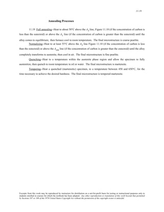 11-19 
Annealing Processes 
11.19 Full annealing--Heat to about 50°C above the A3 line, Figure 11.10 (if the concentration of carbon is 
less than the eutectoid) or above the A1 line (if the concentration of carbon is greater than the eutectoid) until the 
alloy comes to equilibrium; then furnace cool to room temperature. The final microstructure is coarse pearlite. 
Normalizing--Heat to at least 55°C above the A3 line Figure 11.10 (if the concentration of carbon is less 
than the eutectoid) or above the Acm line (if the concentration of carbon is greater than the eutectoid) until the alloy 
completely transforms to austenite, then cool in air. The final microstructure is fine pearlite. 
Quenching--Heat to a temperature within the austenite phase region and allow the specimen to fully 
austenitize, then quench to room temperature in oil or water. The final microstructure is martensite. 
Tempering--Heat a quenched (martensitic) specimen, to a temperature between 450 and 650°C, for the 
time necessary to achieve the desired hardness. The final microstructure is tempered martensite. 
Excerpts from this work may be reproduced by instructors for distribution on a not-for-profit basis for testing or instructional purposes only to 
students enrolled in courses for which the textbook has been adopted. Any other reproduction or translation of this work beyond that permitted 
by Sections 107 or 108 of the 1976 United States Copyright Act without the permission of the copyright owner is unlawful. 
 