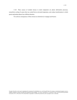 11-20 
11.20 Three sources of residual stresses in metal components are plastic deformation processes, 
nonuniform cooling of a piece that was cooled from an elevated temperature, and a phase transformation in which 
parent and product phases have different densities. 
Two adverse consequences of these stresses are distortion (or warpage) and fracture. 
Excerpts from this work may be reproduced by instructors for distribution on a not-for-profit basis for testing or instructional purposes only to 
students enrolled in courses for which the textbook has been adopted. Any other reproduction or translation of this work beyond that permitted 
by Sections 107 or 108 of the 1976 United States Copyright Act without the permission of the copyright owner is unlawful. 
 