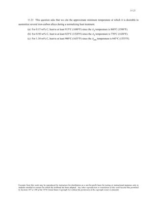 11-21 
11.21 This question asks that we cite the approximate minimum temperature at which it is desirable to 
austenitize several iron-carbon alloys during a normalizing heat treatment. 
(a) For 0.15 wt% C, heat to at least 915°C (1680°F) since the A3 temperature is 860°C (1580°F). 
(b) For 0.50 wt% C, heat to at least 825°C (1520°F) since the A3 temperature is 770°C (1420°F). 
(c) For 1.10 wt% C, heat to at least 900°C (1655°F) since the Acm temperature is 845°C (1555°F). 
Excerpts from this work may be reproduced by instructors for distribution on a not-for-profit basis for testing or instructional purposes only to 
students enrolled in courses for which the textbook has been adopted. Any other reproduction or translation of this work beyond that permitted 
by Sections 107 or 108 of the 1976 United States Copyright Act without the permission of the copyright owner is unlawful. 
 