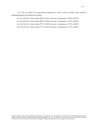 11-22 
11.22 We are asked for the approximate temperature at which several iron-carbon alloys should be 
austenitized during a full-anneal heat treatment. 
(a) For 0.20 wt% C, heat to about 890°C (1635°F) since the A3 temperature is 840°C (1545°F). 
(b) For 0.60 wt% C, heat to about 800°C (1470°F) since the A3 temperature is 750°C (1380°F). 
(c) For 0.76 wt% C, heat to about 777°C (1430°F) since the A1 temperature is 727°C (1340°F). 
(d) For 0.95 wt% C, heat to about 777°C (1430°F) since the A1 temperature is 727°C (1340°F). 
Excerpts from this work may be reproduced by instructors for distribution on a not-for-profit basis for testing or instructional purposes only to 
students enrolled in courses for which the textbook has been adopted. Any other reproduction or translation of this work beyond that permitted 
by Sections 107 or 108 of the 1976 United States Copyright Act without the permission of the copyright owner is unlawful. 
 