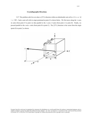 3-31 
Crystallographic Directions 
3.27 This problem calls for us to draw a [ 21 1] direction within an orthorhombic unit cell (a ≠ b ≠ c, α = β 
= γ = 90°). Such a unit cell with its origin positioned at point O is shown below. We first move along the +x-axis 
2a units (from point O to point A), then parallel to the +y-axis -b units (from point A to point B). Finally, we 
proceed parallel to the z-axis c units (from point B to point C). The [ 21 1] direction is the vector from the origin 
(point O) to point C as shown. 
Excerpts from this work may be reproduced by instructors for distribution on a not-for-profit basis for testing or instructional purposes only to 
students enrolled in courses for which the textbook has been adopted. Any other reproduction or translation of this work beyond that permitted 
by Sections 107 or 108 of the 1976 United States Copyright Act without the permission of the copyright owner is unlawful. 
 