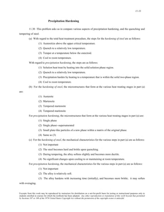 11-33 
Precipitation Hardening 
11.30 This problem asks us to compare various aspects of precipitation hardening, and the quenching and 
tempering of steel. 
(a) With regard to the total heat treatment procedure, the steps for the hardening of steel are as follows: 
(1) Austenitize above the upper critical temperature. 
(2) Quench to a relatively low temperature. 
(3) Temper at a temperature below the eutectoid. 
(4) Cool to room temperature. 
With regard to precipitation hardening, the steps are as follows: 
(1) Solution heat treat by heating into the solid solution phase region. 
(2) Quench to a relatively low temperature. 
(3) Precipitation harden by heating to a temperature that is within the solid two-phase region. 
(4) Cool to room temperature. 
(b) For the hardening of steel, the microstructures that form at the various heat treating stages in part (a) 
are: 
(1) Austenite 
(2) Martensite 
(3) Tempered martensite 
(4) Tempered martensite 
For precipitation hardening, the microstructures that form at the various heat treating stages in part (a) are: 
(1) Single phase 
(2) Single phase--supersaturated 
(3) Small plate-like particles of a new phase within a matrix of the original phase. 
(4) Same as (3) 
(c) For the hardening of steel, the mechanical characteristics for the various steps in part (a) are as follows: 
(1) Not important 
(2) The steel becomes hard and brittle upon quenching. 
(3) During tempering, the alloy softens slightly and becomes more ductile. 
(4) No significant changes upon cooling to or maintaining at room temperature. 
For precipitation hardening, the mechanical characteristics for the various steps in part (a) are as follows: 
(1) Not important 
(2) The alloy is relatively soft. 
(3) The alloy hardens with increasing time (initially), and becomes more brittle; it may soften 
with overaging. 
Excerpts from this work may be reproduced by instructors for distribution on a not-for-profit basis for testing or instructional purposes only to 
students enrolled in courses for which the textbook has been adopted. Any other reproduction or translation of this work beyond that permitted 
by Sections 107 or 108 of the 1976 United States Copyright Act without the permission of the copyright owner is unlawful. 
 