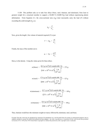 11-39 
11.D4 This problem asks us to rank four alloys (brass, steel, titanium, and aluminum), from least to 
greatest weight for a structural member to support a 44,400 N (10,000 lbf) load without experiencing plastic 
deformation. From Equation 6.1, the cross-sectional area (A0) must necessarily carry the load (F) without 
exceeding the yield strength (σy), as 
A0 = F 
σ y 
Now, given the length l, the volume of material required (V) is just 
V = lA0 = lF 
σ y 
Finally, the mass of the member (m) is 
m = Vρ = 
ρ lF 
σ y 
Here ρ is the density. Using the values given for these alloys 
m(brass) = (8.5 g /cm3) (25 cm)(44,400 N) 
(345 x 106 N /m2) 1 m 
102 cm 
⎛ 
⎜⎜ 
⎝ 
⎞ 
⎟⎟ 
⎠ 
2 = 273 g 
m(steel) = (7.9 g /cm3) (25 cm)(44,400 N) 
(690 x 106 N /m2) 1 m 
102 cm 
⎛ 
⎜⎜ 
⎝ 
⎞ 
⎟⎟ 
⎠ 
2 = 127 g 
m(aluminum) = (2.7 g /cm3) (25 cm)(44,400 N) 
(275 x 106 N /m2) 1 m 
102 cm 
⎛ 
⎜⎜ 
⎝ 
⎞ 
⎟⎟ 
⎠ 
2 = 109 g 
m(titanium) = (4.5 g /cm3) (25 cm)(44,400 N) 
(480 x 106 N /m2) 1 m 
102cm 
⎛ 
⎜⎜ 
⎝ 
⎞ 
⎟⎟ 
⎠ 
2 = 104 g 
Thus, titanium would have the minimum weight (or mass), followed by aluminum, steel, and brass. 
Excerpts from this work may be reproduced by instructors for distribution on a not-for-profit basis for testing or instructional purposes only to 
students enrolled in courses for which the textbook has been adopted. Any other reproduction or translation of this work beyond that permitted 
by Sections 107 or 108 of the 1976 United States Copyright Act without the permission of the copyright owner is unlawful. 
 