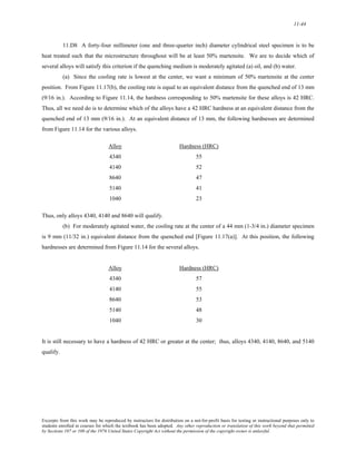 11-44 
11.D8 A forty-four millimeter (one and three-quarter inch) diameter cylindrical steel specimen is to be 
heat treated such that the microstructure throughout will be at least 50% martensite. We are to decide which of 
several alloys will satisfy this criterion if the quenching medium is moderately agitated (a) oil, and (b) water. 
(a) Since the cooling rate is lowest at the center, we want a minimum of 50% martensite at the center 
position. From Figure 11.17(b), the cooling rate is equal to an equivalent distance from the quenched end of 13 mm 
(9/16 in.). According to Figure 11.14, the hardness corresponding to 50% martensite for these alloys is 42 HRC. 
Thus, all we need do is to determine which of the alloys have a 42 HRC hardness at an equivalent distance from the 
quenched end of 13 mm (9/16 in.). At an equivalent distance of 13 mm, the following hardnesses are determined 
from Figure 11.14 for the various alloys. 
Alloy Hardness (HRC) 
4340 55 
4140 52 
8640 47 
5140 41 
1040 23 
Thus, only alloys 4340, 4140 and 8640 will qualify. 
(b) For moderately agitated water, the cooling rate at the center of a 44 mm (1-3/4 in.) diameter specimen 
is 9 mm (11/32 in.) equivalent distance from the quenched end [Figure 11.17(a)]. At this position, the following 
hardnesses are determined from Figure 11.14 for the several alloys. 
Alloy Hardness (HRC) 
4340 57 
4140 55 
8640 53 
5140 48 
1040 30 
It is still necessary to have a hardness of 42 HRC or greater at the center; thus, alloys 4340, 4140, 8640, and 5140 
qualify. 
Excerpts from this work may be reproduced by instructors for distribution on a not-for-profit basis for testing or instructional purposes only to 
students enrolled in courses for which the textbook has been adopted. Any other reproduction or translation of this work beyond that permitted 
by Sections 107 or 108 of the 1976 United States Copyright Act without the permission of the copyright owner is unlawful. 
 