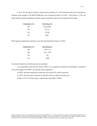 11-51 
11.D15 We are asked to specify a practical heat treatment for a 2014 aluminum alloy that will produce a 
minimum yield strength of 345 MPa (50,000 psi), and a minimum ductility of 12%EL. From Figure 11.27(a), the 
following heat treating temperatures and time ranges are possible to the give the required yield strength. 
Temperature (°C) Time Range (h) 
260 not possible 
204 0.3-15 
149 10-700 
121 300-? 
With regard to temperatures and times to give the desired ductility [Figure 11.27(b)]: 
Temperature (°C) Time Range (h) 
260 <0.02, >10 
204 <0.4, >350 
149 <20 
121 <1000 
From these tabulations, the following may be concluded: 
It is not possible to heat treat this alloy at 260°C so as to produce the desired set of properties—attainment 
of a yield strength of 345 MPa is not possible at this temperature. 
At204°C, the heat treating time would need to be about 0.4 h, which is practical. 
At149°C, the time range is between 10 and 20 h, which is a little on the long side. 
Finally, at 121°C, the time range is unpractically long (300 to 1000 h). 
Excerpts from this work may be reproduced by instructors for distribution on a not-for-profit basis for testing or instructional purposes only to 
students enrolled in courses for which the textbook has been adopted. Any other reproduction or translation of this work beyond that permitted 
by Sections 107 or 108 of the 1976 United States Copyright Act without the permission of the copyright owner is unlawful. 
 