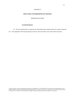 12-1 
CHAPTER 12 
STRUCTURES AND PROPERTIES OF CERAMICS 
PROBLEM SOLUTIONS 
Crystal Structures 
12.1 The two characteristics of component ions that determine the crystal structure of a ceramic compound 
are: 1) the magnitude of the electrical charge on each ion, and 2) the relative sizes of the cations and anions. 
Excerpts from this work may be reproduced by instructors for distribution on a not-for-profit basis for testing or instructional purposes only to 
students enrolled in courses for which the textbook has been adopted. Any other reproduction or translation of this work beyond that permitted 
by Sections 107 or 108 of the 1976 United States Copyright Act without the permission of the copyright owner is unlawful. 
 