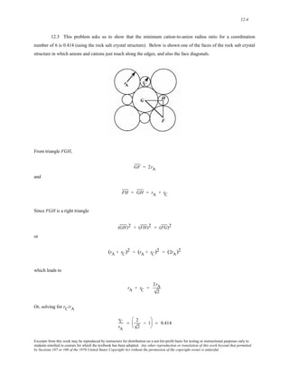 12-4 
12.3 This problem asks us to show that the minimum cation-to-anion radius ratio for a coordination 
number of 6 is 0.414 (using the rock salt crystal structure). Below is shown one of the faces of the rock salt crystal 
structure in which anions and cations just touch along the edges, and also the face diagonals. 
From triangle FGH, 
GF = 2rA 
and 
FH = GH = rA + rC 
Since FGH is a right triangle 
(GH)2 + (FH)2 = (FG)2 
or 
(rA + rC)2 + (rA + rC)2 = (2rA)2 
which leads to 
rA + rC = 
2rA 
2 
Or, solving for rC/rA 
rC 
rA 
= 2 
2 
− 1 
⎛ 
⎜ 
⎝ 
⎞ 
⎠ 
⎟ = 0.414 
Excerpts from this work may be reproduced by instructors for distribution on a not-for-profit basis for testing or instructional purposes only to 
students enrolled in courses for which the textbook has been adopted. Any other reproduction or translation of this work beyond that permitted 
by Sections 107 or 108 of the 1976 United States Copyright Act without the permission of the copyright owner is unlawful. 
 
