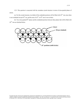 12-10 
12.9 This question is concerned with the corundum crystal structure in terms of close-packed planes of 
anions. 
(a) For this crystal structure, two-thirds of the octahedral positions will be filled with Al3+ ions since there 
is one octahedral site per O2- ion, and the ratio of Al3+ to O2- ions is two-to-three. 
(b) Two close-packed O2- planes and the octahedral positions between these planes that will be filled with 
Al3+ ions are sketched below. 
Excerpts from this work may be reproduced by instructors for distribution on a not-for-profit basis for testing or instructional purposes only to 
students enrolled in courses for which the textbook has been adopted. Any other reproduction or translation of this work beyond that permitted 
by Sections 107 or 108 of the 1976 United States Copyright Act without the permission of the copyright owner is unlawful. 
 