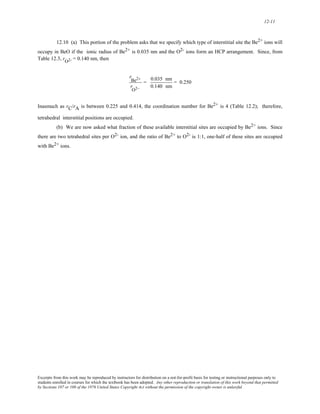 12-11 
12.10 (a) This portion of the problem asks that we specify which type of interstitial site the Be2+ ions will 
occupy in BeO if the ionic radius of Be2+ is 0.035 nm and the O2- ions form an HCP arrangement. Since, from 
Table 12.3, rO2- = 0.140 nm, then 
r 
Be2+ 
r 
O2− 
= 0.035 nm 
0.140 nm 
= 0.250 
Inasmuch as rC/rA is between 0.225 and 0.414, the coordination number for Be2+ is 4 (Table 12.2); therefore, 
tetrahedral interstitial positions are occupied. 
(b) We are now asked what fraction of these available interstitial sites are occupied by Be2+ ions. Since 
there are two tetrahedral sites per O2- ion, and the ratio of Be2+ to O2- is 1:1, one-half of these sites are occupied 
with Be2+ ions. 
Excerpts from this work may be reproduced by instructors for distribution on a not-for-profit basis for testing or instructional purposes only to 
students enrolled in courses for which the textbook has been adopted. Any other reproduction or translation of this work beyond that permitted 
by Sections 107 or 108 of the 1976 United States Copyright Act without the permission of the copyright owner is unlawful. 
 