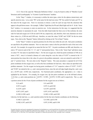12-13 
12.12 First of all, open the “Molecular Definition Utility”; it may be found in either of “Metallic Crystal 
Structures and Crystallography” or “Ceramic Crystal Structures” modules. 
In the “Step 1” window, it is necessary to define the atom types, colors for the spheres (atoms/ions), and 
specify atom/ion sizes. Let us enter “Pb” as the name for the lead ions (since “Pb” the symbol for lead), and “O” as 
the name for the oxygen ions. Next it is necessary to choose a color for each ion type from the selections that 
appear in the pull-down menu—for example, “LtBlue” (light blue) for Pb and LtRed (light red) for O. In the “Atom 
Size” window, it is necessary to enter an atom/ion size. In the instructions for this step, it is suggested that the 
atom/ion diameter in nanometers be used. From the table found inside the front cover of the textbook, the ionic 
radii for lead and oxygen are 0.120 nm and 0.140 nm, respectively, and, therefore, their ionic diameters are twice 
these values (i.e., 0.240 nm and 0.280 nm); therefore, we enter the values “0.240” and “0.280” for the two atom 
types. Now click on the “Register” button, followed by clicking on the “Go to Step 2” button. 
In the “Step 2” window we specify positions for all of the ions within the unit cell; their point coordinates 
are specified in the problem statement. Now we must enter a name in the box provided for each of the ions in the 
unit cell. For example, for oxygen let us name the first ion “O1”. Its point coordinates are 000, and, therefore, we 
enter a “0” (zero) in each of the “x”, “y”, and “z” atom position boxes. Next, in the “Atom Type” pull-down menu 
we select “O”, the name we specified in Step 1. For the next oxygen ion, which has point coordinates of 100, let us 
name it “O2”; since it is located a distance of a units along the x-axis the value of “0.397” is entered in the “x” 
atom position box (since this is the value of a given in the problem statement); zeros are entered in each of the “y” 
and “z” position boxes. We next click on the “Register” button. This same procedure is repeated for all 10 the 
point coordinates for the oxygen ions, as well as the four coordinates for lead ions; these values are specified in the 
problem statement. For the oxygen ion having point coordinates of “111” respective values of “0.397”, “0.397”, 
and “0.502” are entered in the x, y, and z atom position boxes, since the unit cell edge length along the y and z axes 
are a (0.397) and c (0.502 nm), respectively. For fractional point coordinates, the appropriate a or c value is 
multiplied by the fraction. For example, for oxygen ions, the last point coordinate set in the left-hand column, 
1 
1 
0, the x, y, and z atom positions are 
1 
(0.397) = 0.1985, 
1 
(0.397) = 0.1985, and 0, respectively. The x, y, and 
2 
2 
2 
2 
z position entries for the 10 sets of point coordinates for the oxygen ions are as follows: 
0, 0, and 0 0, 0, and 0.502 
0.397, 0, and 0 0.397, 0, and 0.502 
0, 0.397, and 0 0, 0.397, and 0.502 
0.397, 0.397, and 0 0.397, 0.397, and 0.502 
0.1985, 0.1985, and 0 0.1985, 0.1985, and 0.502 
Likewise, for the lead ions, x, y, and z position entries for the four sets of points coordinates are the following: 
0.1985, 0, and 0.383 0, 0.1985, and 0.1190 
0.1985, 0.397, and 0.383 0.397, 0.1985, and 0.1190 
Excerpts from this work may be reproduced by instructors for distribution on a not-for-profit basis for testing or instructional purposes only to 
students enrolled in courses for which the textbook has been adopted. Any other reproduction or translation of this work beyond that permitted 
by Sections 107 or 108 of the 1976 United States Copyright Act without the permission of the copyright owner is unlawful. 
 