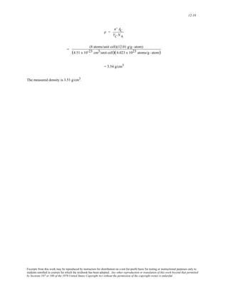 12-18 
ρ = 
n' AC 
VC NA 
= (8 atoms/unit cell)(12.01 g/g - atom) 
(4.51 x 10-23 cm3/unit cell)(6.023 x 1023 atoms/g - atom) 
= 3.54 g/cm3 
The measured density is 3.51 g/cm3. 
Excerpts from this work may be reproduced by instructors for distribution on a not-for-profit basis for testing or instructional purposes only to 
students enrolled in courses for which the textbook has been adopted. Any other reproduction or translation of this work beyond that permitted 
by Sections 107 or 108 of the 1976 United States Copyright Act without the permission of the copyright owner is unlawful. 
 