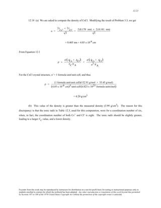 12-21 
12.18 (a) We are asked to compute the density of CsCl. Modifying the result of Problem 3.3, we get 
a = 
2r 
Cs+ + 2r 
Cl− 
3 
= 2 (0.170 nm) + 2 (0.181 nm) 
3 
= 0.405 nm = 4.05 x 10-8 cm 
From Equation 12.1 
ρ = 
n' (ACs + ACl) 
VC NA 
= 
n' (ACs + ACl) 
a3 NA 
For the CsCl crystal structure, n' = 1 formula unit/unit cell, and thus 
ρ = (1 formula unit/unit cell)(132.91 g/mol + 35.45 g/mol) 
(4.05 x 10-8 cm)3/unit cell (6.023 x 1023 formula units/mol) 
= 4.20 g/cm3 
(b) This value of the density is greater than the measured density (3.99 g/cm3). The reason for this 
discrepancy is that the ionic radii in Table 12.3, used for this computation, were for a coordination number of six, 
when, in fact, the coordination number of both Cs+ and Cl-is 
eight. The ionic radii should be slightly greater, 
leading to a larger VC value, and a lower density. 
Excerpts from this work may be reproduced by instructors for distribution on a not-for-profit basis for testing or instructional purposes only to 
students enrolled in courses for which the textbook has been adopted. Any other reproduction or translation of this work beyond that permitted 
by Sections 107 or 108 of the 1976 United States Copyright Act without the permission of the copyright owner is unlawful. 
 