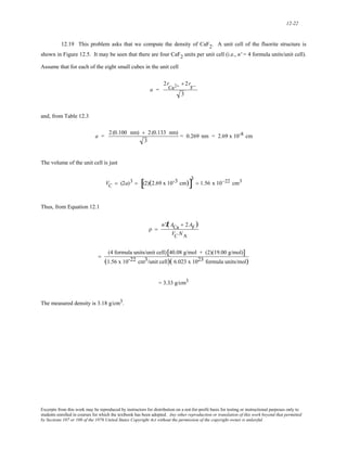12-22 
12.19 This problem asks that we compute the density of CaF2. A unit cell of the fluorite structure is 
shown in Figure 12.5. It may be seen that there are four CaF2 units per unit cell (i.e., n' = 4 formula units/unit cell). 
Assume that for each of the eight small cubes in the unit cell 
a = 
2r 
Ca2+ + 2r 
F− 
3 
and, from Table 12.3 
a = 2 (0.100 nm) + 2 (0.133 nm) 
3 
= 0.269 nm = 2.69 x 10-8 cm 
The volume of the unit cell is just 
VC = (2a)3 = [(2)(2.69 x 10-3 cm)]3 
= 1.56 x 10−22 cm3 
Thus, from Equation 12.1 
ρ = 
n'Ź( ACa + 2AF) 
VC NA 
= (4 formula units/unit cell)[40.08 g/mol + (2)(19.00 g/mol)] 
(1.56 x 10-22 cm3/unit cell)( 6.023 x 1023 formula units/mol) 
= 3.33 g/cm3 
The measured density is 3.18 g/cm3. 
Excerpts from this work may be reproduced by instructors for distribution on a not-for-profit basis for testing or instructional purposes only to 
students enrolled in courses for which the textbook has been adopted. Any other reproduction or translation of this work beyond that permitted 
by Sections 107 or 108 of the 1976 United States Copyright Act without the permission of the copyright owner is unlawful. 
 