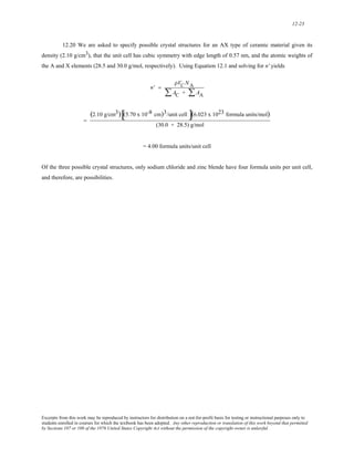 12-23 
12.20 We are asked to specify possible crystal structures for an AX type of ceramic material given its 
density (2.10 g/cm3), that the unit cell has cubic symmetry with edge length of 0.57 nm, and the atomic weights of 
the A and X elements (28.5 and 30.0 g/mol, respectively). Using Equation 12.1 and solving for n' yields 
n' = 
ρVC NA 
ΣAC + ΣAA 
= 
(2.10 g/cm3)[(5.70 x 10-8 cm)3/unit cell ](6.023 x 1023 formula units/mol) 
(30.0 + 28.5) g/mol 
= 4.00 formula units/unit cell 
Of the three possible crystal structures, only sodium chloride and zinc blende have four formula units per unit cell, 
and therefore, are possibilities. 
Excerpts from this work may be reproduced by instructors for distribution on a not-for-profit basis for testing or instructional purposes only to 
students enrolled in courses for which the textbook has been adopted. Any other reproduction or translation of this work beyond that permitted 
by Sections 107 or 108 of the 1976 United States Copyright Act without the permission of the copyright owner is unlawful. 
 