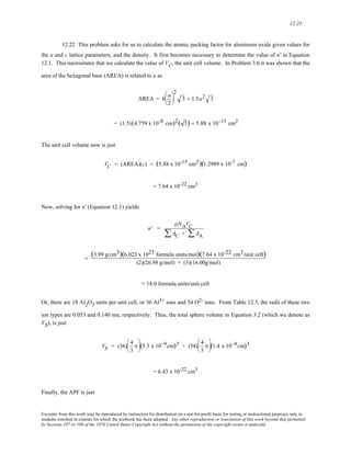 12-25 
12.22 This problem asks for us to calculate the atomic packing factor for aluminum oxide given values for 
the a and c lattice parameters, and the density. It first becomes necessary to determine the value of n' in Equation 
12.1. This necessitates that we calculate the value of VC, the unit cell volume. In Problem 3.6 it was shown that the 
area of the hexagonal base (AREA) is related to a as 
AREA = 6 a 
2 
⎛ 
⎜ 
⎝ 
2 
⎞ 
⎟ 
⎠ 
3 = 1.5a2 3 
= (1.5)(4.759 x 10-8 cm)2( 3) = 5.88 x 10−15 cm2 
The unit cell volume now is just 
V C = (AREA)(c) = (5.88 x 10-15 cm2)(1.2989 x 10-7 cm) 
= 7.64 x 10-22 cm3 
Now, solving for n' (Equation 12.1) yields 
n' = 
ρNAVC 
ΣAC + ΣAA 
= (3.99 g/cm3)(6.023 x 1023 formula units/mol)(7.64 x 10-22 cm3/unit cell) 
(2)(26.98 g/mol) + (3)(16.00g/mol) 
= 18.0 formula units/unit cell 
Or, there are 18 Al2O3 units per unit cell, or 36 Al3+ ions and 54 O2- ions. From Table 12.3, the radii of these two 
ion types are 0.053 and 0.140 nm, respectively. Thus, the total sphere volume in Equation 3.2 (which we denote as 
VS), is just 
VS = (36) 4 
3 
π 
⎛ 
⎜ 
⎝ 
⎞ 
⎠ 
⎟ (5.3 x 10−9cm)3 + (54) 4 
3 
π 
⎛ 
⎜ 
⎝ 
⎞ 
⎠ 
⎟ (1.4 x 10−8cm)3 
= 6.43 x 10-22 cm3 
Finally, the APF is just 
Excerpts from this work may be reproduced by instructors for distribution on a not-for-profit basis for testing or instructional purposes only to 
students enrolled in courses for which the textbook has been adopted. Any other reproduction or translation of this work beyond that permitted 
by Sections 107 or 108 of the 1976 United States Copyright Act without the permission of the copyright owner is unlawful. 
 