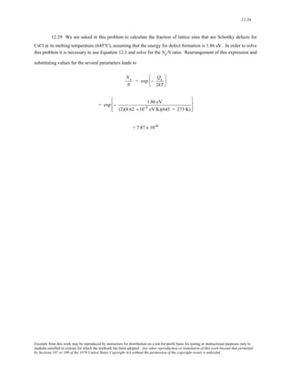 12-34 
12.29 We are asked in this problem to calculate the fraction of lattice sites that are Schottky defects for 
CsCl at its melting temperature (645°C), assuming that the energy for defect formation is 1.86 eV. In order to solve 
this problem it is necessary to use Equation 12.3 and solve for the Ns/N ratio. Rearrangement of this expression and 
substituting values for the several parameters leads to 
Ns 
N 
= exp − 
Qs 
2kT 
⎛ 
⎜ 
⎝ 
⎞ 
⎟ 
⎠ 
= exp − 1.86 eV 
(2)(8.62 ×10-5 eV/K)(645 + 273 K) 
⎡ 
⎢ 
⎣ 
⎢ 
⎤ 
⎥ 
⎦ 
⎥ 
= 7.87 x 10-6 
Excerpts from this work may be reproduced by instructors for distribution on a not-for-profit basis for testing or instructional purposes only to 
students enrolled in courses for which the textbook has been adopted. Any other reproduction or translation of this work beyond that permitted 
by Sections 107 or 108 of the 1976 United States Copyright Act without the permission of the copyright owner is unlawful. 
 
