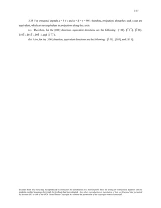 3-37 
3.33 For tetragonal crystals a = b ≠ c and α = β = γ = 90°; therefore, projections along the x and y axes are 
equivalent, which are not equivalent to projections along the z axis. 
(a) Therefore, for the [011] direction, equivalent directions are the following: [101], [ 1 01 ], [ 1 01], 
[ 101 ], [ 011 ] , [ 01 1] , and [ 01 1 ] . 
(b) Also, for the [100] direction, equivalent directions are the following: [ 1 00] , [010], and [ 01 0]. 
Excerpts from this work may be reproduced by instructors for distribution on a not-for-profit basis for testing or instructional purposes only to 
students enrolled in courses for which the textbook has been adopted. Any other reproduction or translation of this work beyond that permitted 
by Sections 107 or 108 of the 1976 United States Copyright Act without the permission of the copyright owner is unlawful. 
 