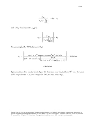 12-38 
NAρ1 
Ns1exp 
Qs 
2kT1 
⎛ 
⎜⎜ 
⎝ 
⎞ 
⎟⎟ 
⎠ 
⎡ 
⎢ 
⎢ 
⎢ 
⎢ 
⎢ 
⎣ 
⎤ 
⎥ 
⎥ 
⎥ 
⎥ 
⎥ 
⎦ 
= AM + AO 
And, solving this expression for AM gives 
AM = 
NAρ1 
Ns1exp 
Qs 
2kT1 
⎛ 
⎜⎜ 
⎝ 
⎞ 
⎟⎟ 
⎠ 
⎡ 
⎢ 
⎢ 
⎢ 
⎢ 
⎢ 
⎣ 
⎤ 
⎥ 
⎥ 
⎥ 
⎥ 
⎥ 
⎦ 
− AO 
Now, assuming that T1 = 750°C, the value of AM is 
⎪ 
⎪ 
AM = (6.023 × 1023 ions/mol)( 3.50 g/cm3)(106 cm3 /m3) 
(5.7 × 109 ions/m3) exp 7.7 eV 
(2)(8.62 × 10-5 eV/K)(750 + 273 K) 
⎡ 
⎢ 
⎣ 
⎢ 
⎤ 
⎥ 
⎦ 
⎥ 
⎧ 
⎨ 
⎪ 
⎪ 
⎩ 
⎫ 
⎪ 
⎪ 
⎬ 
⎪ 
⎪ 
⎭ 
− 16.00 g/mol 
= 24.45 g/mol 
Upon consultation of the periodic table in Figure 2.6, the divalent metal (i.e., that forms M2+ ions) that has an 
atomic weight closest to 24.45 g/mol is magnesium. Thus, this metal oxide is MgO. 
Excerpts from this work may be reproduced by instructors for distribution on a not-for-profit basis for testing or instructional purposes only to 
students enrolled in courses for which the textbook has been adopted. Any other reproduction or translation of this work beyond that permitted 
by Sections 107 or 108 of the 1976 United States Copyright Act without the permission of the copyright owner is unlawful. 
 
