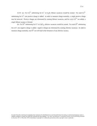 12-41 
12.34 (a) For Ca2+ substituting for Li+ in Li2O, lithium vacancies would be created. For each Ca2+ 
substituting for Li+, one positive charge is added; in order to maintain charge neutrality, a single positive charge 
may be removed. Positive charges are eliminated by creating lithium vacancies, and for every Ca2+ ion added, a 
single lithium vacancy is formed. 
(b) For O2- substituting for Cl- in CaCl2, chlorine vacancies would be created. For each O2- substituting 
for a Cl-, one negative charge is added; negative charges are eliminated by creating chlorine vacancies. In order to 
maintain charge neutrality, one O2- ion will lead to the formation of one chlorine vacancy. 
Excerpts from this work may be reproduced by instructors for distribution on a not-for-profit basis for testing or instructional purposes only to 
students enrolled in courses for which the textbook has been adopted. Any other reproduction or translation of this work beyond that permitted 
by Sections 107 or 108 of the 1976 United States Copyright Act without the permission of the copyright owner is unlawful. 
 