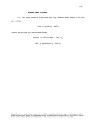 12-42 
Ceramic Phase Diagrams 
12.35 There is only one eutectic for the portion of the ZrO2-CaO system shown in Figure 12.26, which, 
upon cooling, is 
Liquid → cubic ZrO2 + CaZrO3 
There are two eutectoids, which reactions are as follows: 
tetragonal → monoclinic ZrO2 + cubic ZrO2 
cubic → monoclinic ZrO2 + CaZr4O9 
Excerpts from this work may be reproduced by instructors for distribution on a not-for-profit basis for testing or instructional purposes only to 
students enrolled in courses for which the textbook has been adopted. Any other reproduction or translation of this work beyond that permitted 
by Sections 107 or 108 of the 1976 United States Copyright Act without the permission of the copyright owner is unlawful. 
 