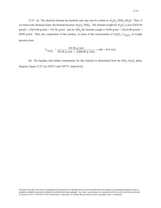 12-45 
12.37 (a) The chemical formula for kaolinite clay may also be written as Al2O3–2SiO2-2H2O. Thus, if 
we remove the chemical water, the formula becomes Al2O3–2SiO2. The formula weight for Al2O3 is just (2)(26.98 
g/mol) + (3)(16.00 g/mol) = 101.96 g/mol; and for SiO2 the formula weight is 28.09 g/mol + (2)(16.00 g/mol) = 
60.09 g/mol. Thus, the composition of this product, in terms of the concentration of Al2O3, CAl2O3 
, in weight 
percent is just 
CAl2O3 
= 101.96 g /mol 
101.96 g /mol + (2)(60.09 g / mol) 
× 100 = 45.9 wt% 
(b) The liquidus and solidus temperatures for this material as determined from the SiO2–Al2O3 phase 
diagram, Figure 12.27, are 1825°C and 1587°C, respectively. 
Excerpts from this work may be reproduced by instructors for distribution on a not-for-profit basis for testing or instructional purposes only to 
students enrolled in courses for which the textbook has been adopted. Any other reproduction or translation of this work beyond that permitted 
by Sections 107 or 108 of the 1976 United States Copyright Act without the permission of the copyright owner is unlawful. 
 