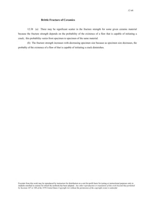 12-46 
Brittle Fracture of Ceramics 
12.38 (a) There may be significant scatter in the fracture strength for some given ceramic material 
because the fracture strength depends on the probability of the existence of a flaw that is capable of initiating a 
crack; this probability varies from specimen to specimen of the same material. 
(b) The fracture strength increases with decreasing specimen size because as specimen size decreases, the 
probably of the existence of a flaw of that is capable of initiating a crack diminishes. 
Excerpts from this work may be reproduced by instructors for distribution on a not-for-profit basis for testing or instructional purposes only to 
students enrolled in courses for which the textbook has been adopted. Any other reproduction or translation of this work beyond that permitted 
by Sections 107 or 108 of the 1976 United States Copyright Act without the permission of the copyright owner is unlawful. 
 