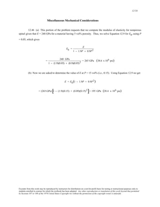 12-54 
Miscellaneous Mechanical Considerations 
12.46 (a) This portion of the problem requests that we compute the modulus of elasticity for nonporous 
spinel given that E = 240 GPa for a material having 5 vol% porosity. Thus, we solve Equation 12.9 for E0, using P 
= 0.05, which gives 
E0 = E 
1 − 1.9P + 0.9P2 
= 240 GPa 
1 − (1.9)(0.05) + (0.9)(0.05)2 = 265 GPa (38.6 x 106 psi) 
(b) Now we are asked to determine the value of E at P = 15 vol% (i.e., 0.15). Using Equation 12.9 we get 
E = E0(1 − 1.9P + 0.9P2) 
= (265 GPa)[1 − (1.9)(0.15) + (0.09)(0.15)2]= 195 GPa (28.4 x 106 psi) 
Excerpts from this work may be reproduced by instructors for distribution on a not-for-profit basis for testing or instructional purposes only to 
students enrolled in courses for which the textbook has been adopted. Any other reproduction or translation of this work beyond that permitted 
by Sections 107 or 108 of the 1976 United States Copyright Act without the permission of the copyright owner is unlawful. 
 